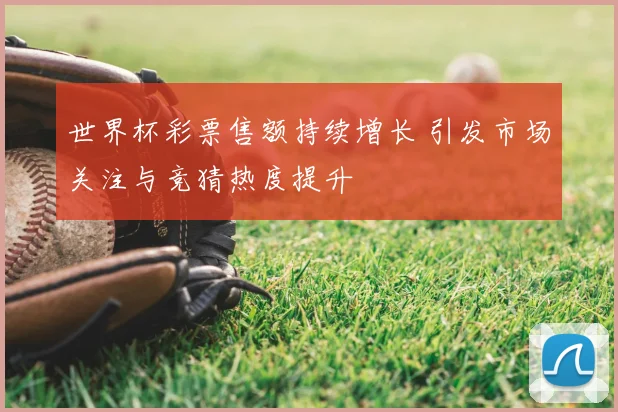 世界杯彩票售额持续增长 引发市场关注与竞猜热度提升
