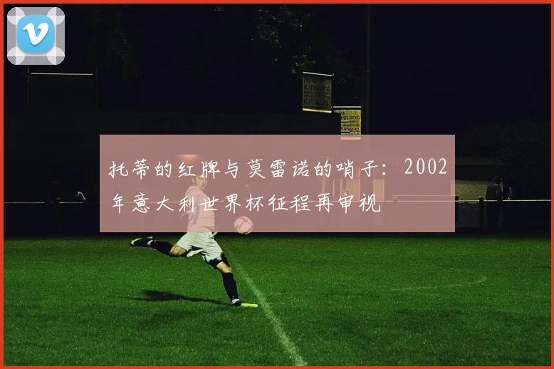 托蒂的红牌与莫雷诺的哨子:2002年意大利世界杯征程再审视