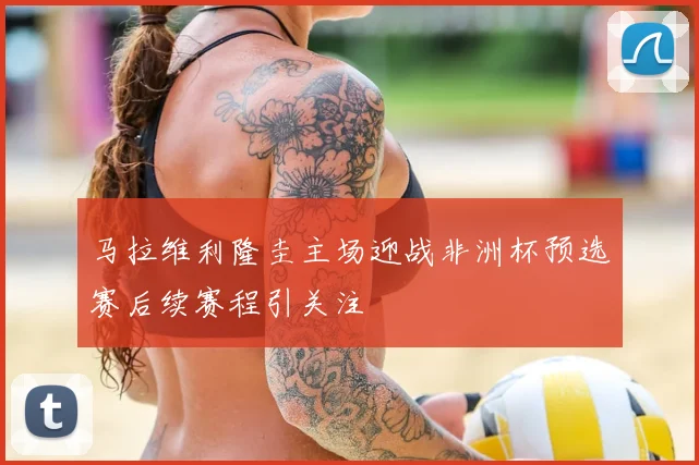 马拉维利隆圭主场迎战非洲杯预选赛后续赛程引关注