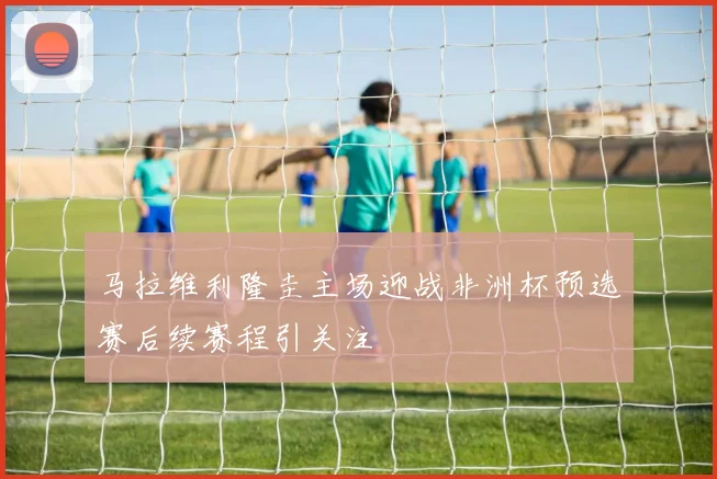 马拉维利隆圭主场迎战非洲杯预选赛后续赛程引关注