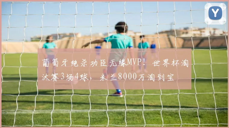 葡萄牙绝杀功臣无缘MVP!世界杯淘汰赛3场4球,米兰8000万淘到宝