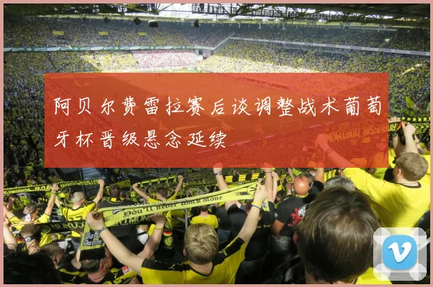 阿贝尔费雷拉赛后谈调整战术葡萄牙杯晋级悬念延续