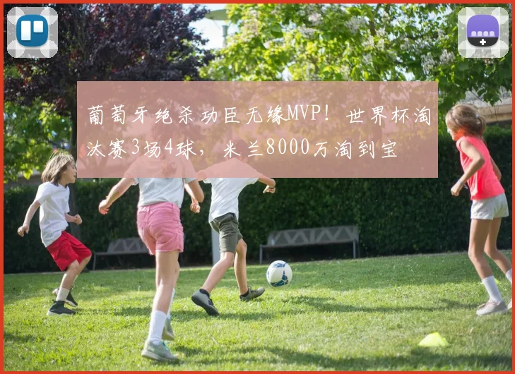 葡萄牙绝杀功臣无缘MVP!世界杯淘汰赛3场4球,米兰8000万淘到宝