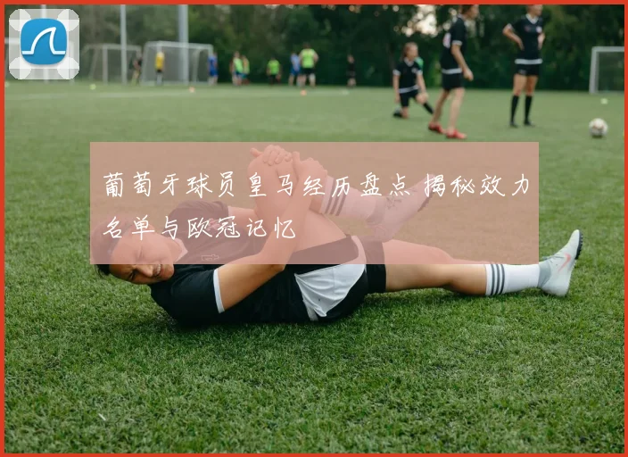 葡萄牙球员皇马经历盘点 揭秘效力名单与欧冠记忆