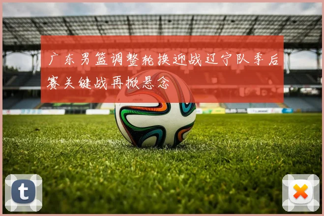 广东男篮调整轮换迎战辽宁队季后赛关键战再掀悬念
