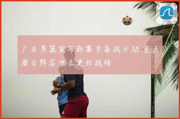 广东男篮宣布新赛季备战计划 重点磨合阵容冲击更好战绩