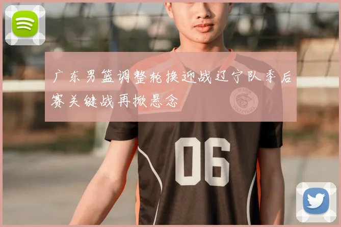 广东男篮调整轮换迎战辽宁队季后赛关键战再掀悬念