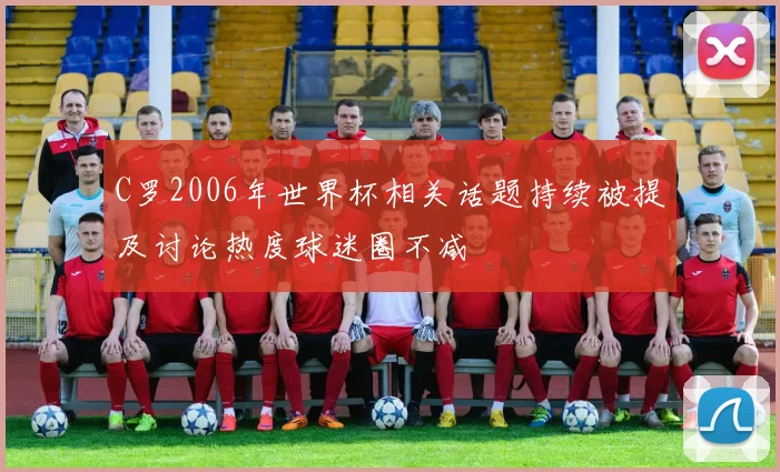 C罗2006年世界杯相关话题持续被提及讨论热度球迷圈不减