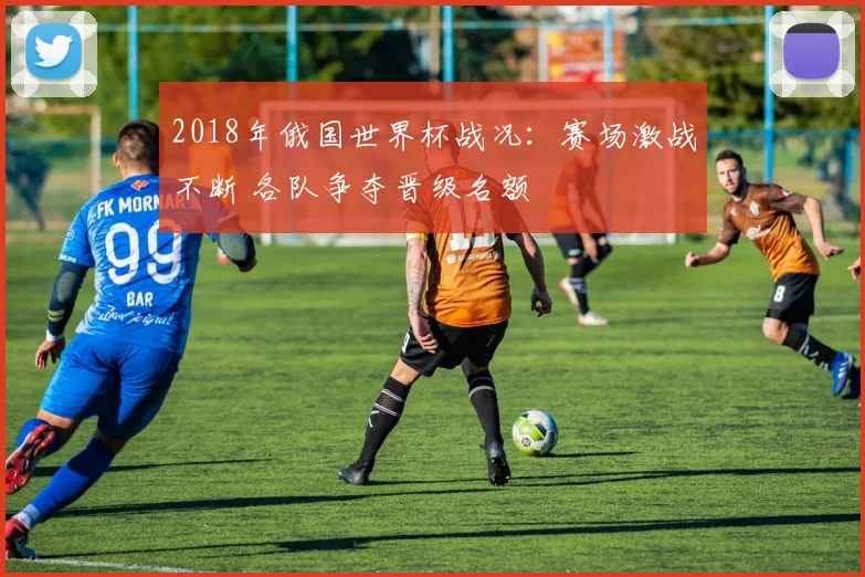 2018年俄国世界杯战况：赛场激战不断 各队争夺晋级名额