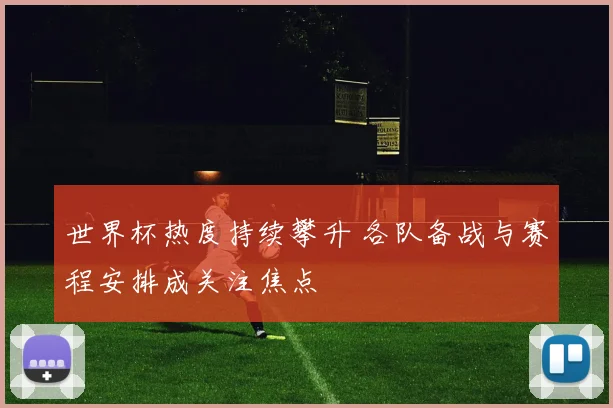 世界杯热度持续攀升 各队备战与赛程安排成关注焦点
