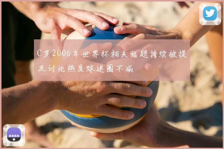 C罗2006年世界杯相关话题持续被提及讨论热度球迷圈不减