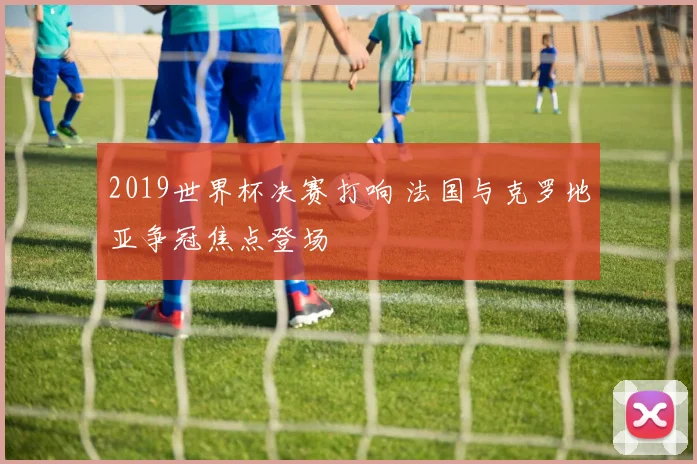 2019世界杯决赛打响 法国与克罗地亚争冠焦点登场