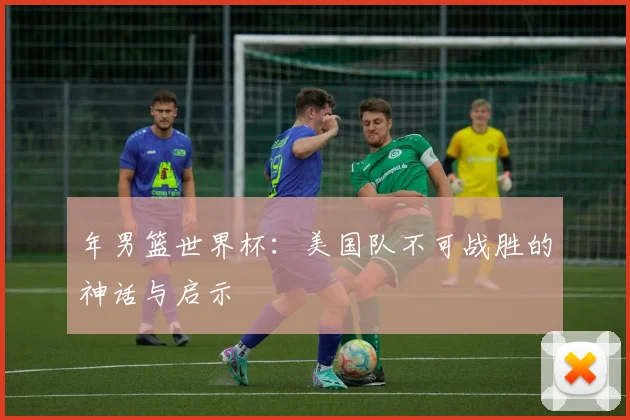 年男篮世界杯：美国队不可战胜的神话与启示