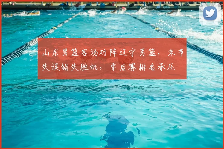 山东男篮客场对阵辽宁男篮，末节失误错失胜机，季后赛排名承压