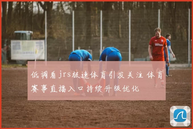 低调看jrs极速体育引发关注 体育赛事直播入口持续升级优化