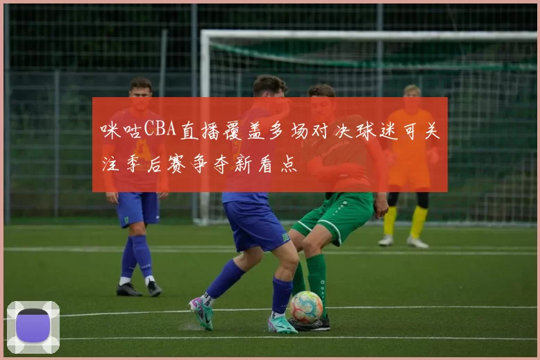 咪咕CBA直播覆盖多场对决球迷可关注季后赛争夺新看点