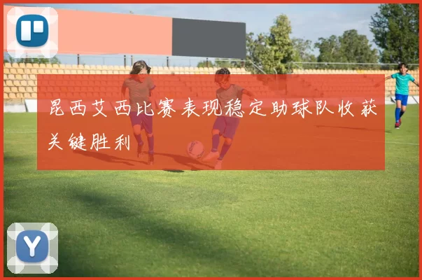 昆西艾西比赛表现稳定助球队收获关键胜利