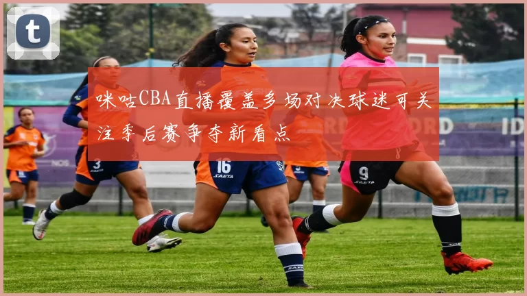 咪咕CBA直播覆盖多场对决球迷可关注季后赛争夺新看点