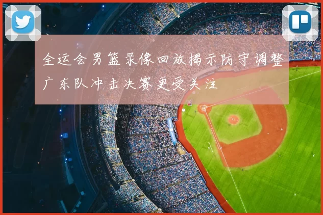 全运会男篮录像回放揭示防守调整广东队冲击决赛更受关注