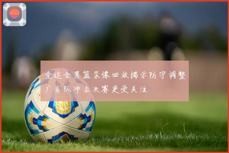 全运会男篮录像回放揭示防守调整广东队冲击决赛更受关注