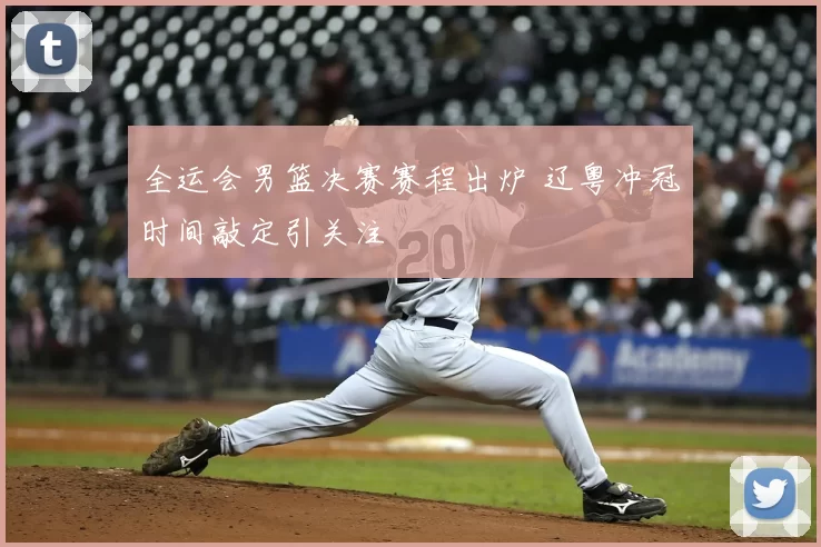 全运会男篮决赛赛程出炉 辽粤冲冠时间敲定引关注