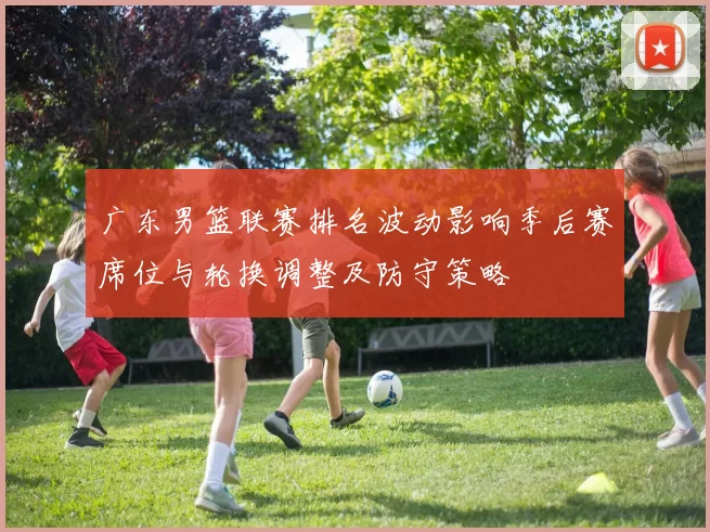 广东男篮联赛排名波动影响季后赛席位与轮换调整及防守策略