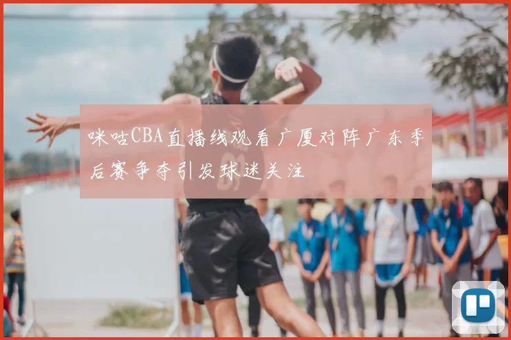 咪咕CBA直播线观看广厦对阵广东季后赛争夺引发球迷关注