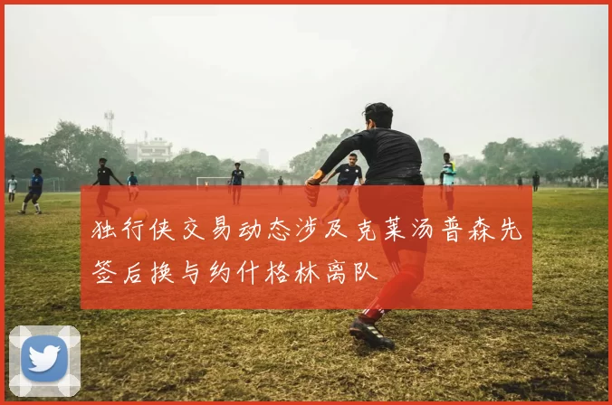 独行侠交易动态涉及克莱汤普森先签后换与约什格林离队