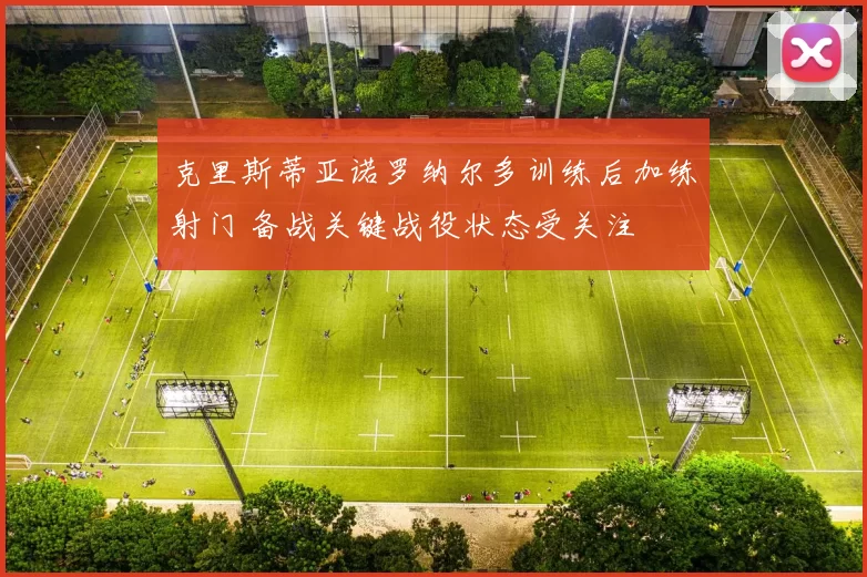 克里斯蒂亚诺罗纳尔多训练后加练射门 备战关键战役状态受关注