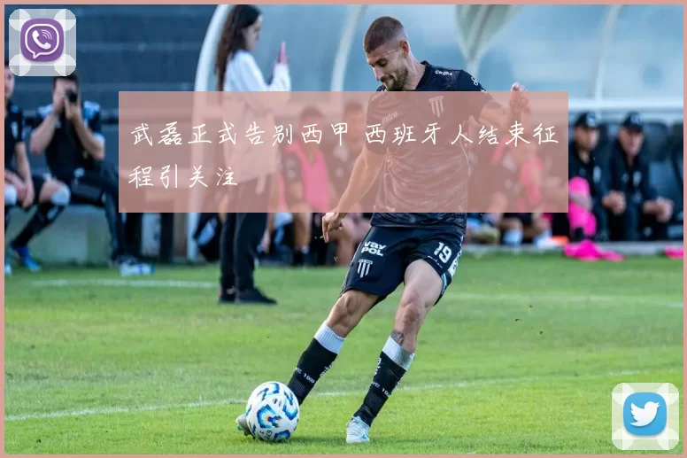 武磊正式告别西甲 西班牙人结束征程引关注