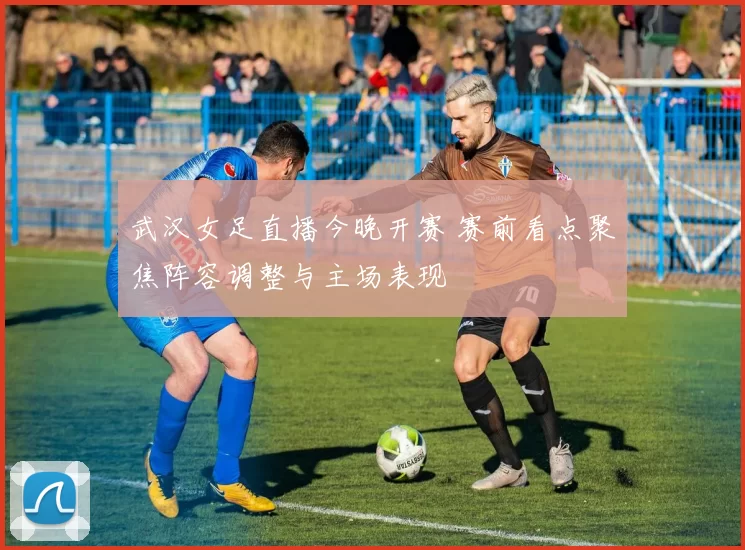 武汉女足直播今晚开赛 赛前看点聚焦阵容调整与主场表现