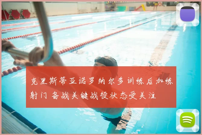克里斯蒂亚诺罗纳尔多训练后加练射门 备战关键战役状态受关注