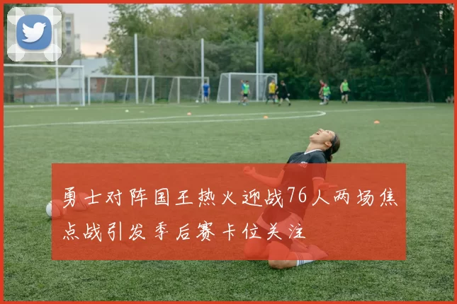 勇士对阵国王热火迎战76人两场焦点战引发季后赛卡位关注
